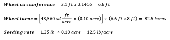 Wheel circumference = 2.1 ft x 3.1416 = 6.6 ft. Wheel turns = (43,560 sq ft per acre x 0.10 acre) divided by (6.6 ft x 8 ft) = 82.5 turns. Seeding rate = 1.25 lb divided by 0.10 acre = 12.5 lb per acre.